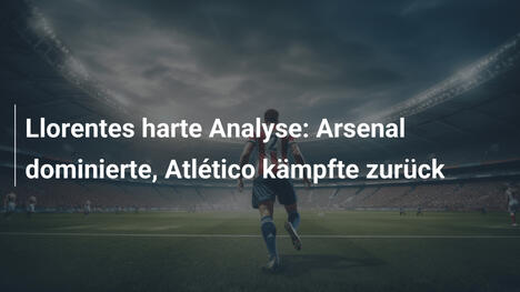 Llorentes harte Analyse: Arsenal dominierte, Atlético kämpfte zurück