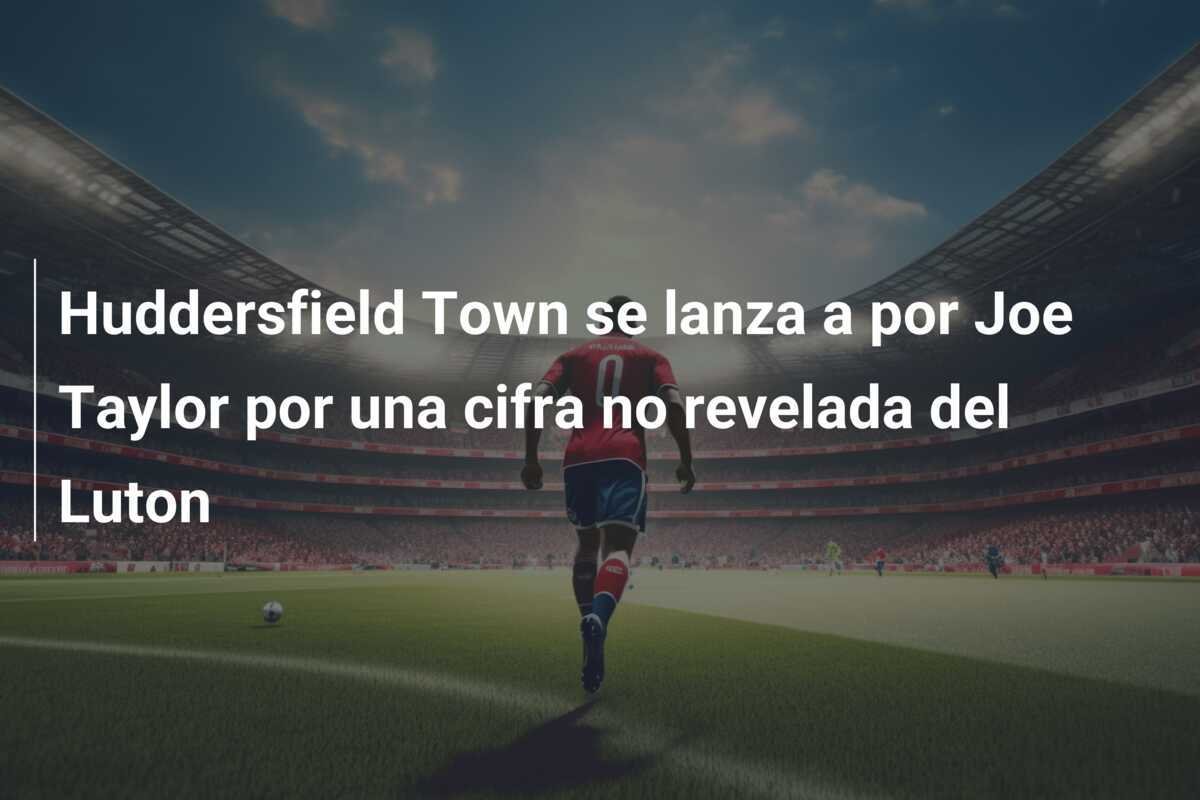Huddersfield Town se lanza a por Joe Taylor por una cifra no revelada del Luton
