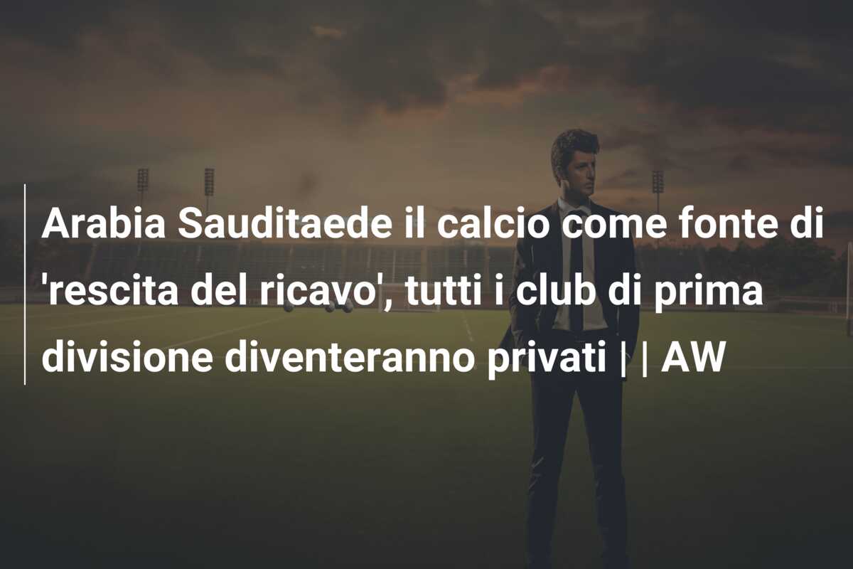 Arabia Sauditaede il calcio come fonte di ‘rescita del ricavo’, tutti i club di prima divisione diventeranno privati | | AW