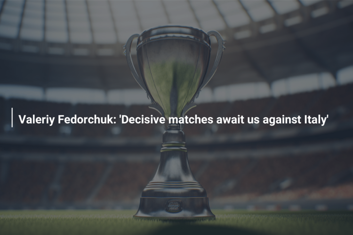 Valeriy Fedorchuk: ‘Decisive matches await us against Italy’