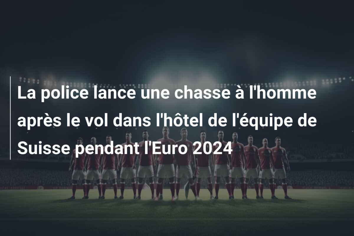 La police lance une chasse à l’homme après le vol dans l’hôtel de l’équipe de Suisse pendant l’Euro 2024