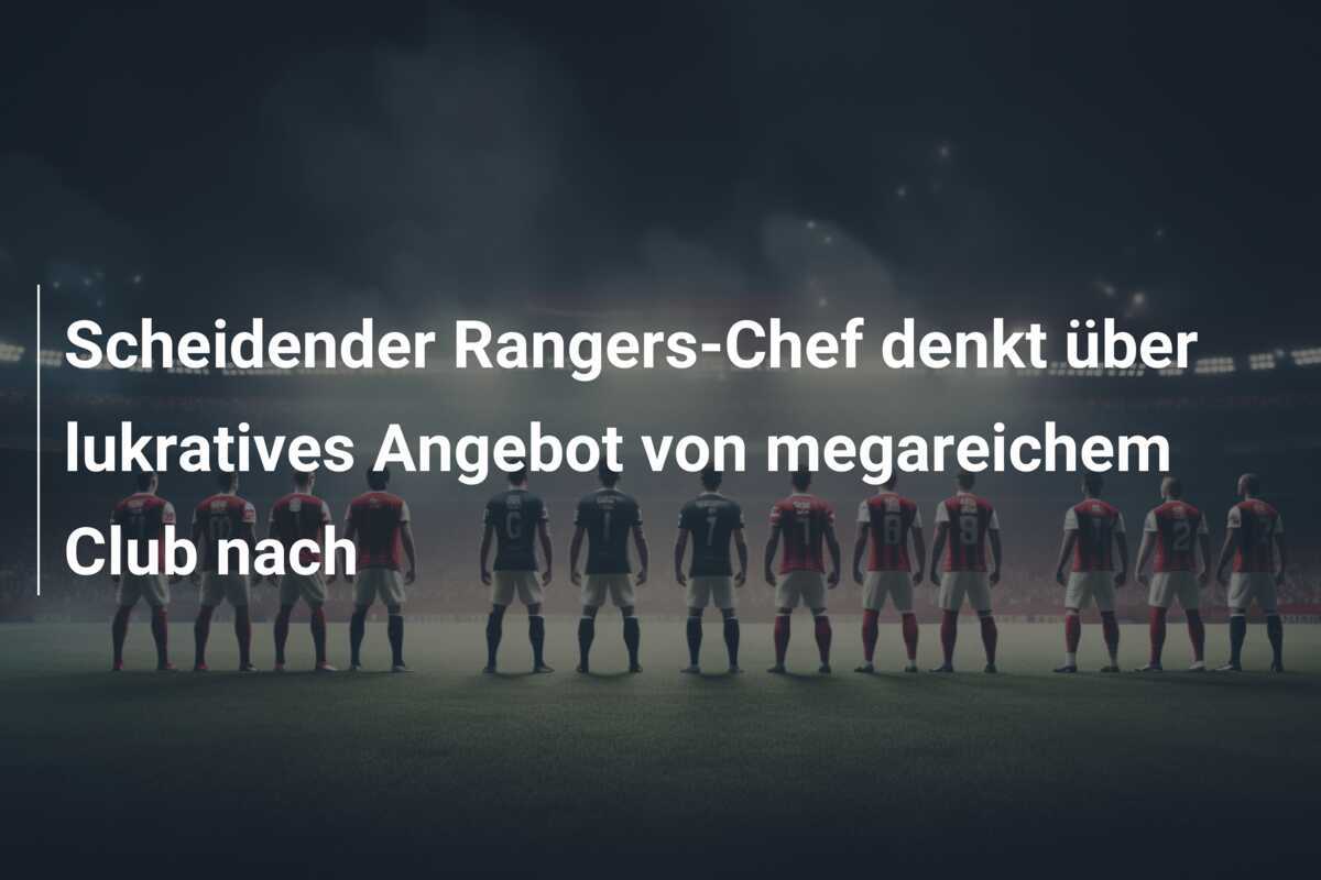 Scheidender Rangers-Chef denkt über lukratives Angebot von megareichem Club nach