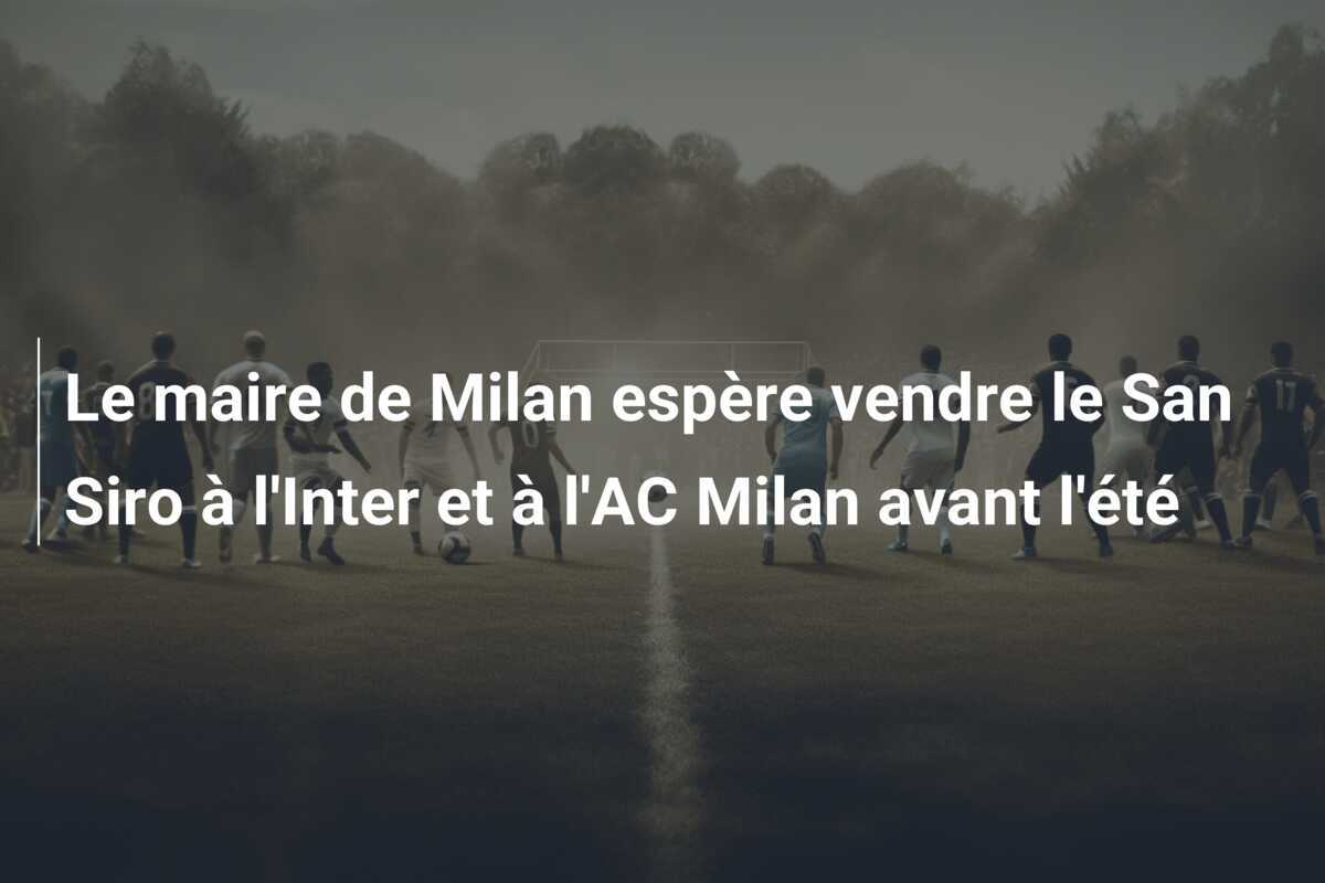 Le maire de Milan espère vendre le San Siro à l'Inter et à l'AC Milan avant l'été