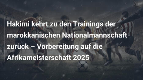 Hakimi kehrt zu den Trainings der marokkanischen Nationalmannschaft zurück – Vorbereitung auf die Afrikameisterschaft 2025