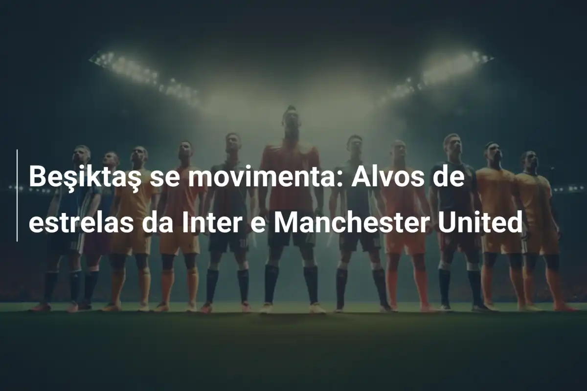 Beşiktaş se movimenta: Alvos de estrelas da Inter e Manchester United