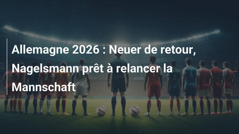Allemagne 2026 : Neuer de retour, Nagelsmann prêt à relancer la Mannschaft