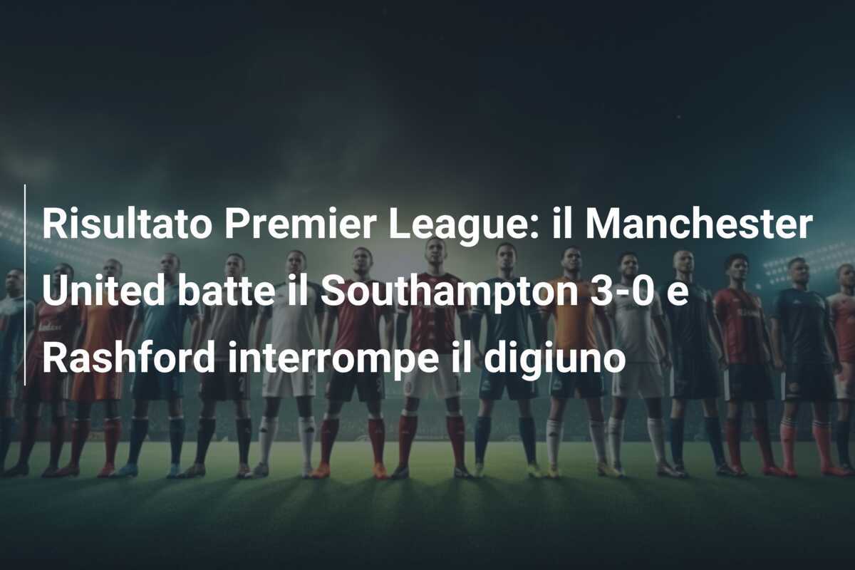Risultato Premier League: il Manchester United batte il Southampton 3-0 e Rashford interrompe il digiuno