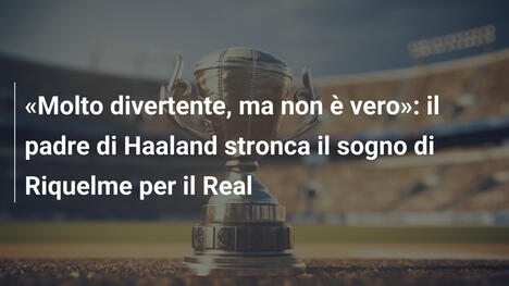 "Molto divertente, ma non è vero": il padre di Haaland stronca il sogno di Riquelme per il Real