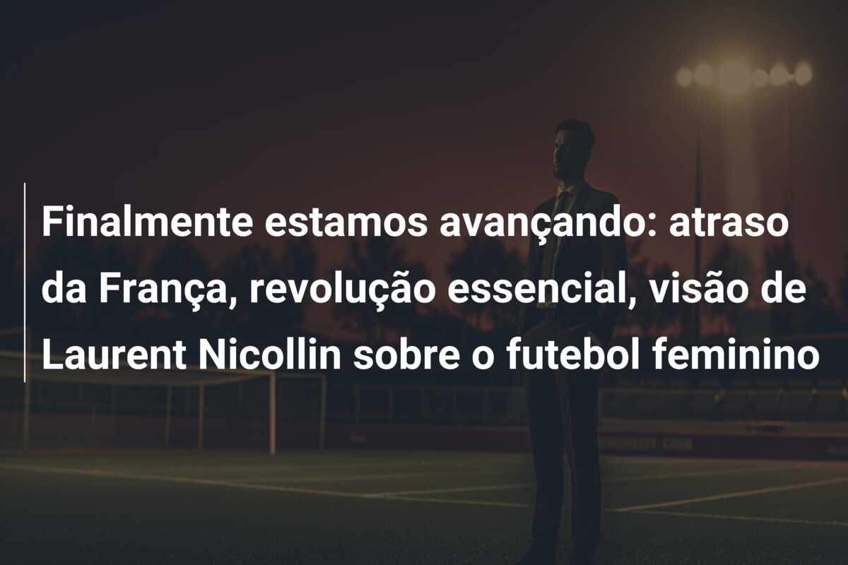 Finalmente estamos avançando: atraso da França, revolução essencial, visão de Laurent Nicollin sobre o futebol feminino