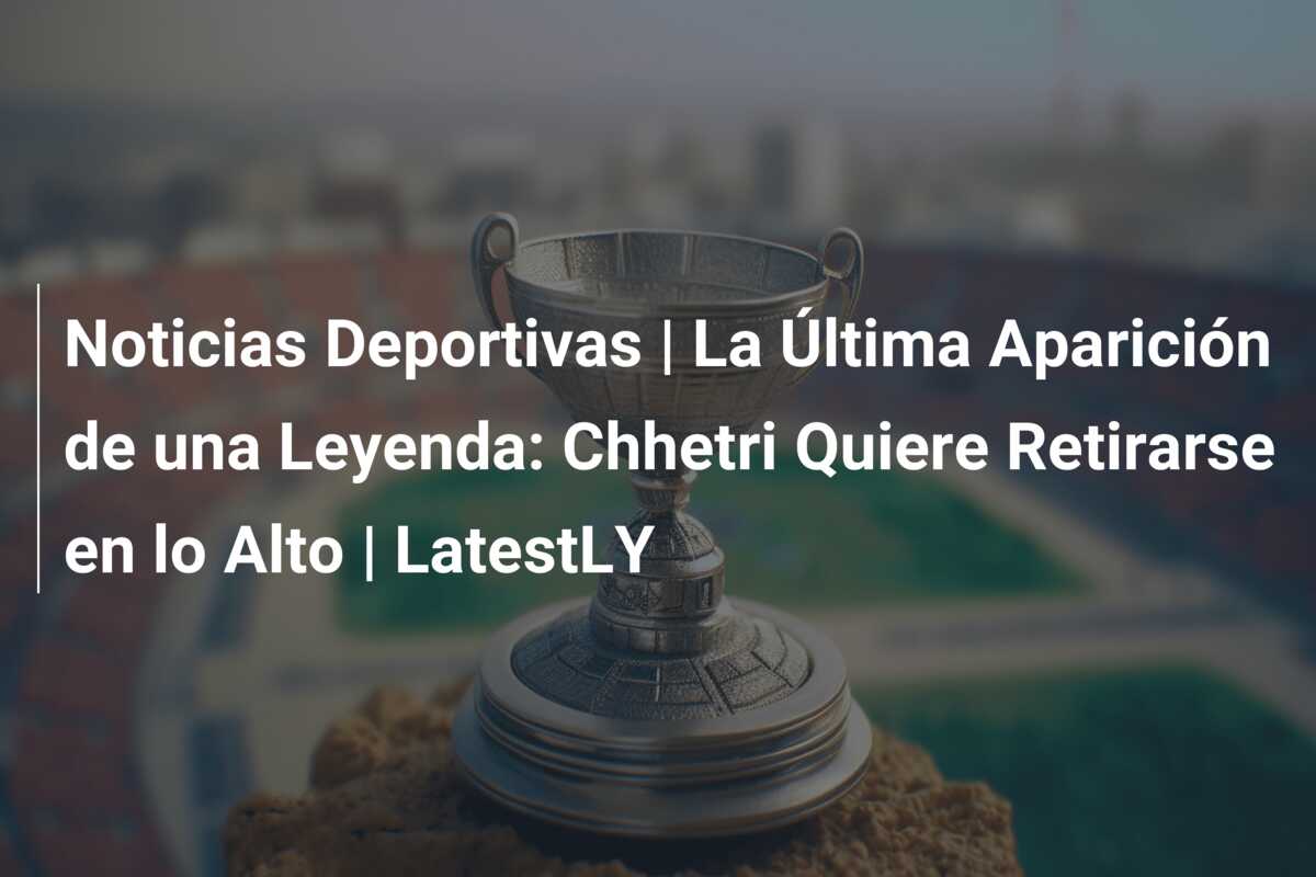 Noticias Deportivas | La Última Aparición de una Leyenda: Chhetri Quiere Retirarse en lo Alto | LatestLY