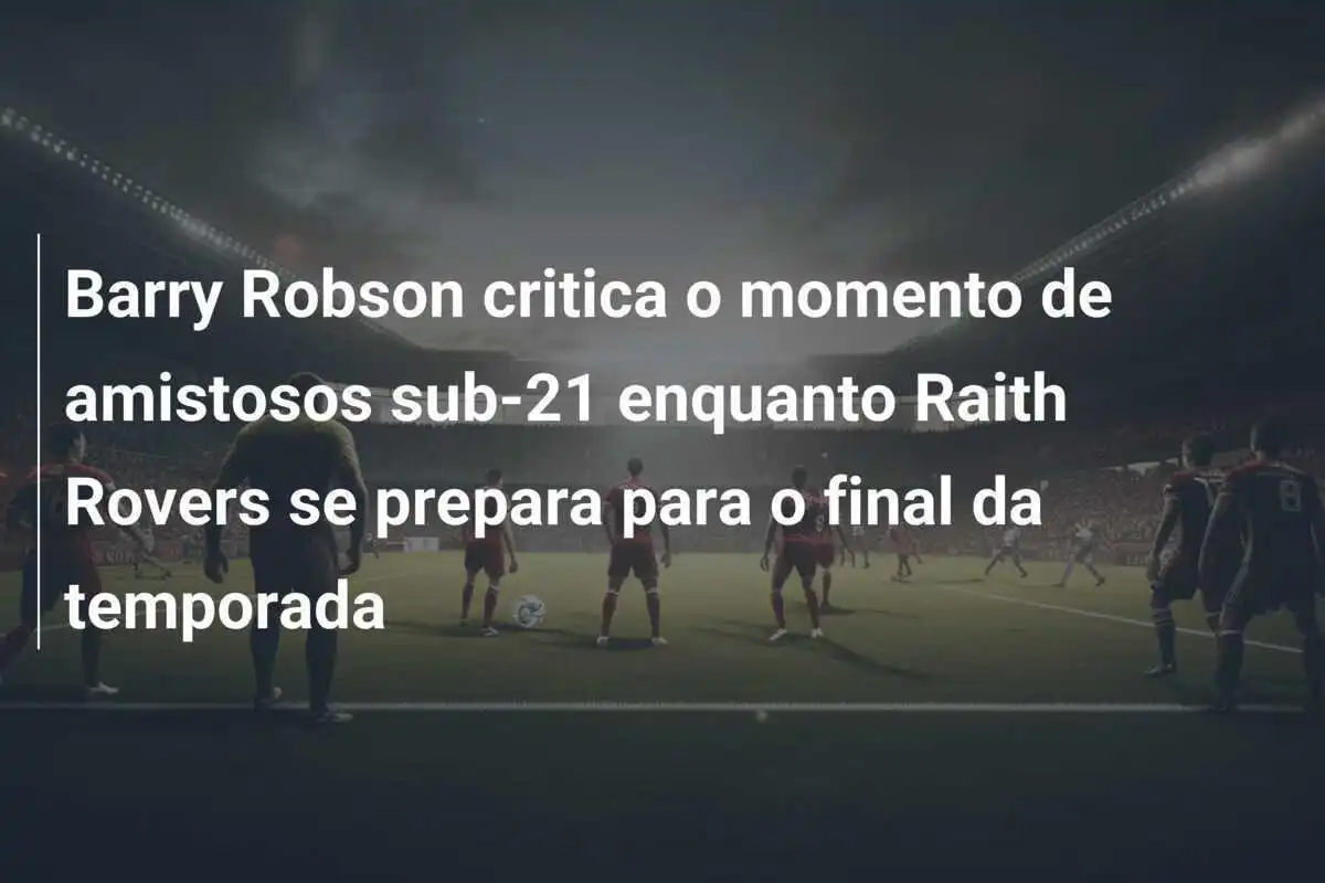 Barry Robson critica o momento de amistosos sub-21 enquanto Raith Rovers se prepara para o final da temporada