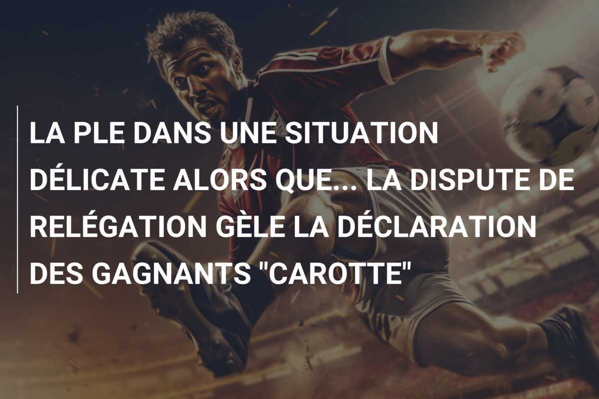 LA PLE DANS UNE SITUATION DÉLICATE ALORS QUE... LA DISPUTE DE RELÉGATION GÈLE LA DÉCLARATION DES GAGNANTS "CAROTTE"
