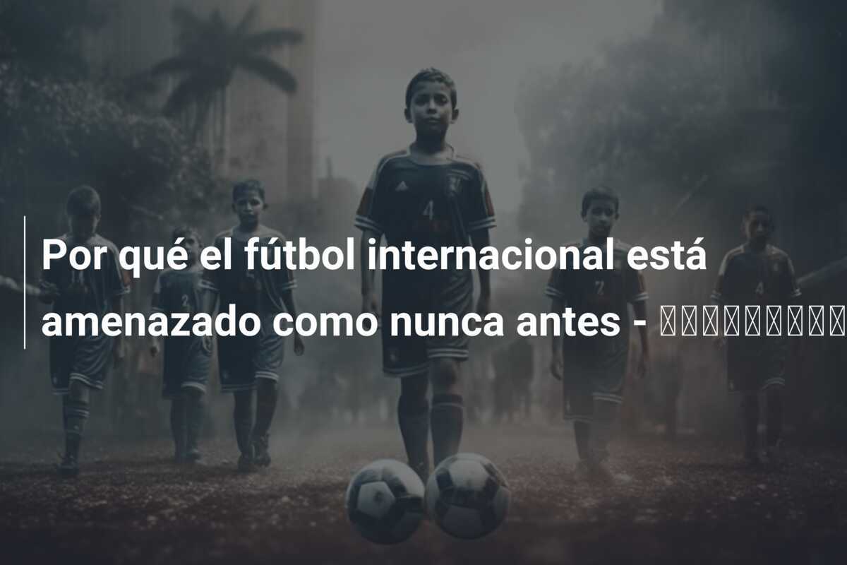 Por qué el fútbol internacional está amenazado como nunca antes - اخبارليبيا