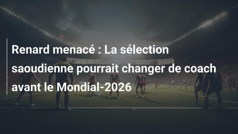 Renard menacé : La sélection saoudienne pourrait changer de coach avant le Mondial-2026
