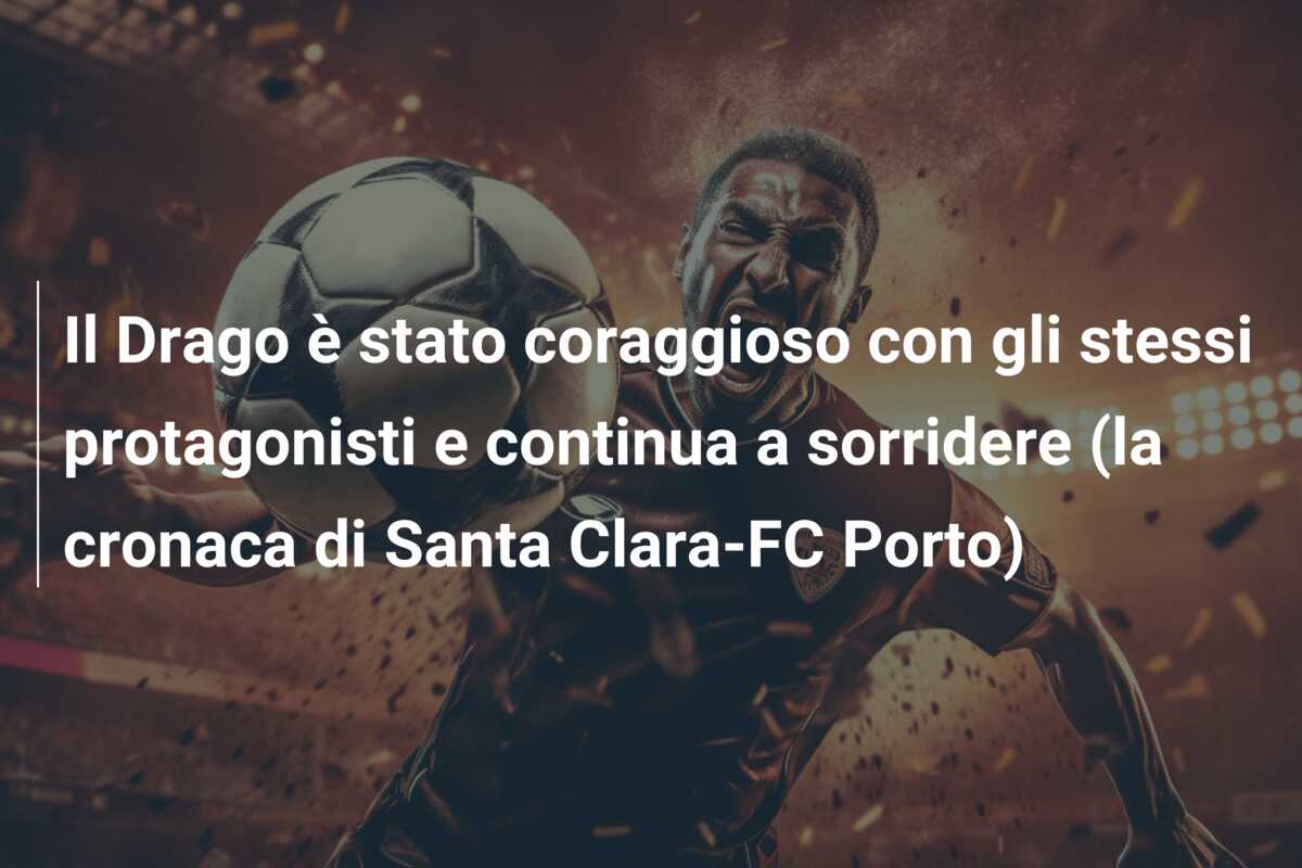 Il Drago è stato coraggioso con gli stessi protagonisti e continua a sorridere (la cronaca di Santa Clara-FC Porto)