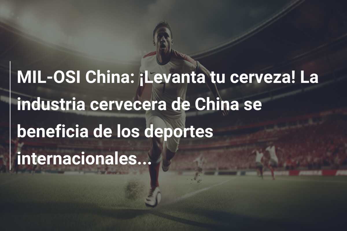 MIL-OSI China: ¡Levanta tu cerveza! La industria cervecera de China se beneficia de los deportes internacionales…