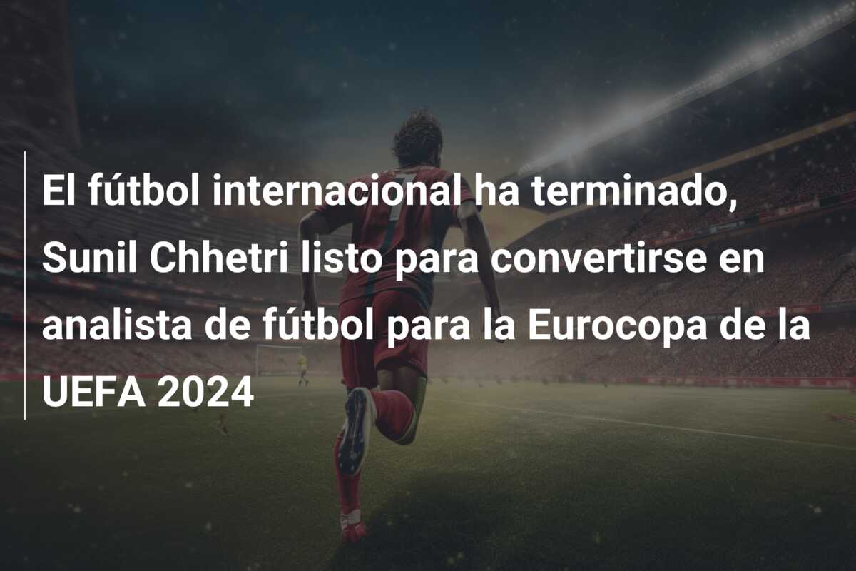 El fútbol internacional ha terminado, Sunil Chhetri listo para convertirse en analista de fútbol para la Eurocopa de la UEFA 2024