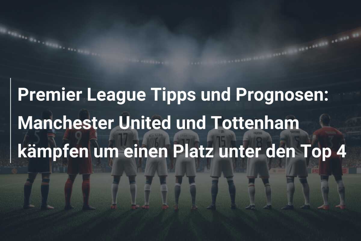 Premier League Tipps und Prognosen: Manchester United und Tottenham kämpfen um einen Platz unter den Top 4