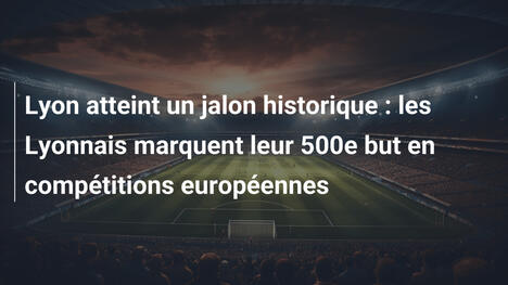 Lyon atteint un jalon historique : les Lyonnais marquent leur 500e but en compétitions européennes