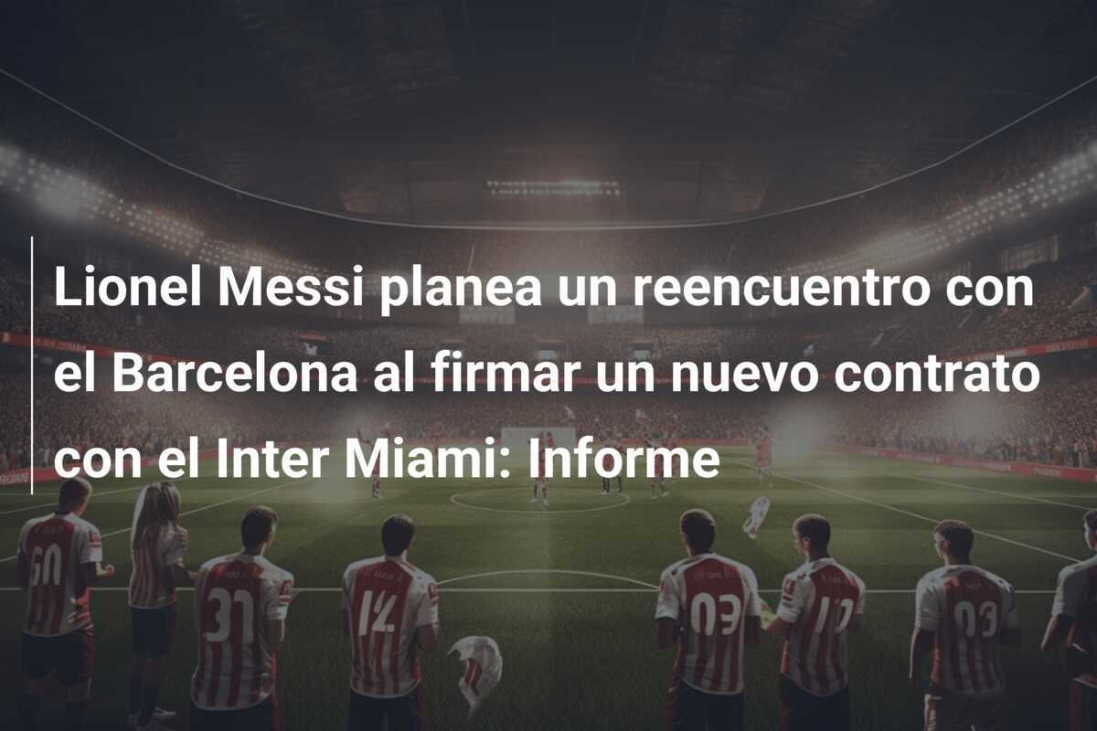 Lionel Messi planea un reencuentro con el Barcelona al firmar un nuevo contrato con el Inter Miami: Informe