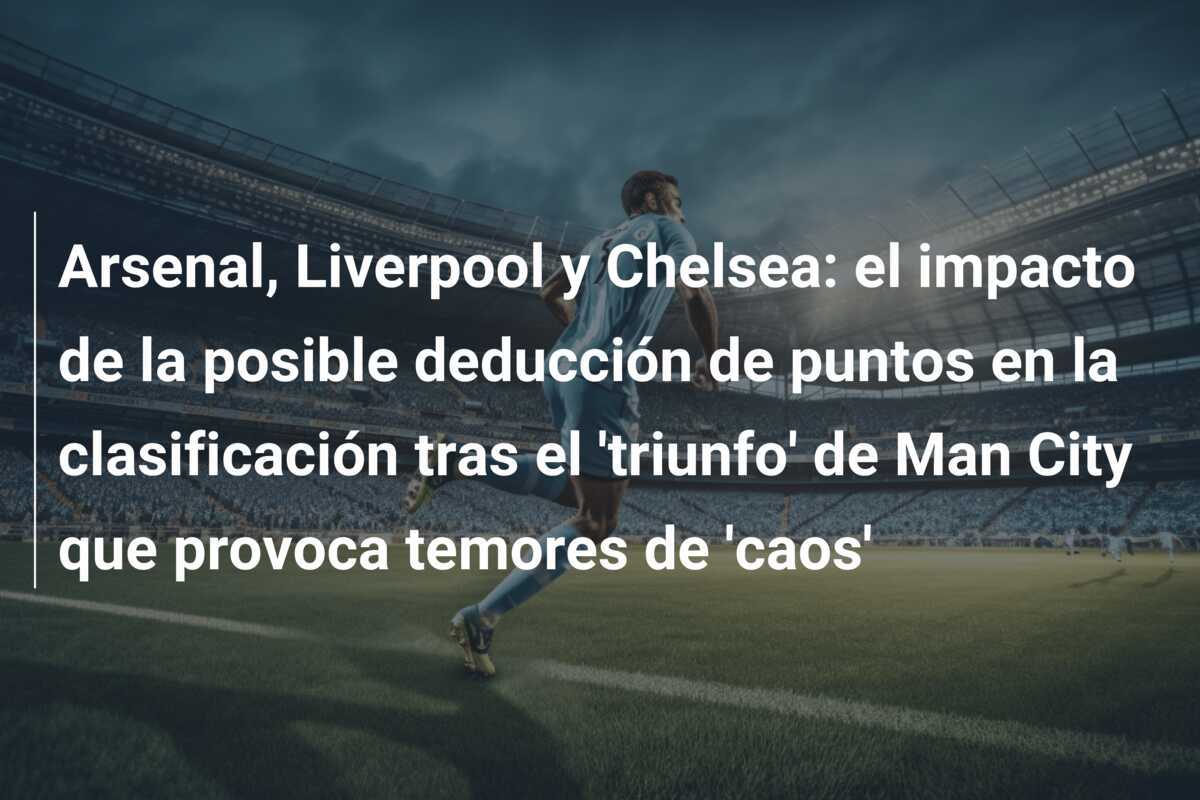 Arsenal, Liverpool y Chelsea: el impacto de la posible deducción de puntos en la clasificación tras el 'triunfo' de Man City que provoca temores de 'caos'