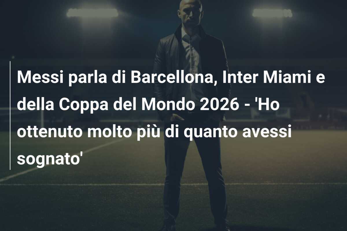 Messi parla di Barcellona, Inter Miami e della Coppa del Mondo 2026 - 'Ho ottenuto molto più di quanto avessi sognato'