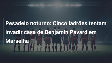 Pesadelo noturno: Cinco ladrões tentam invadir casa de Benjamin Pavard em Marselha