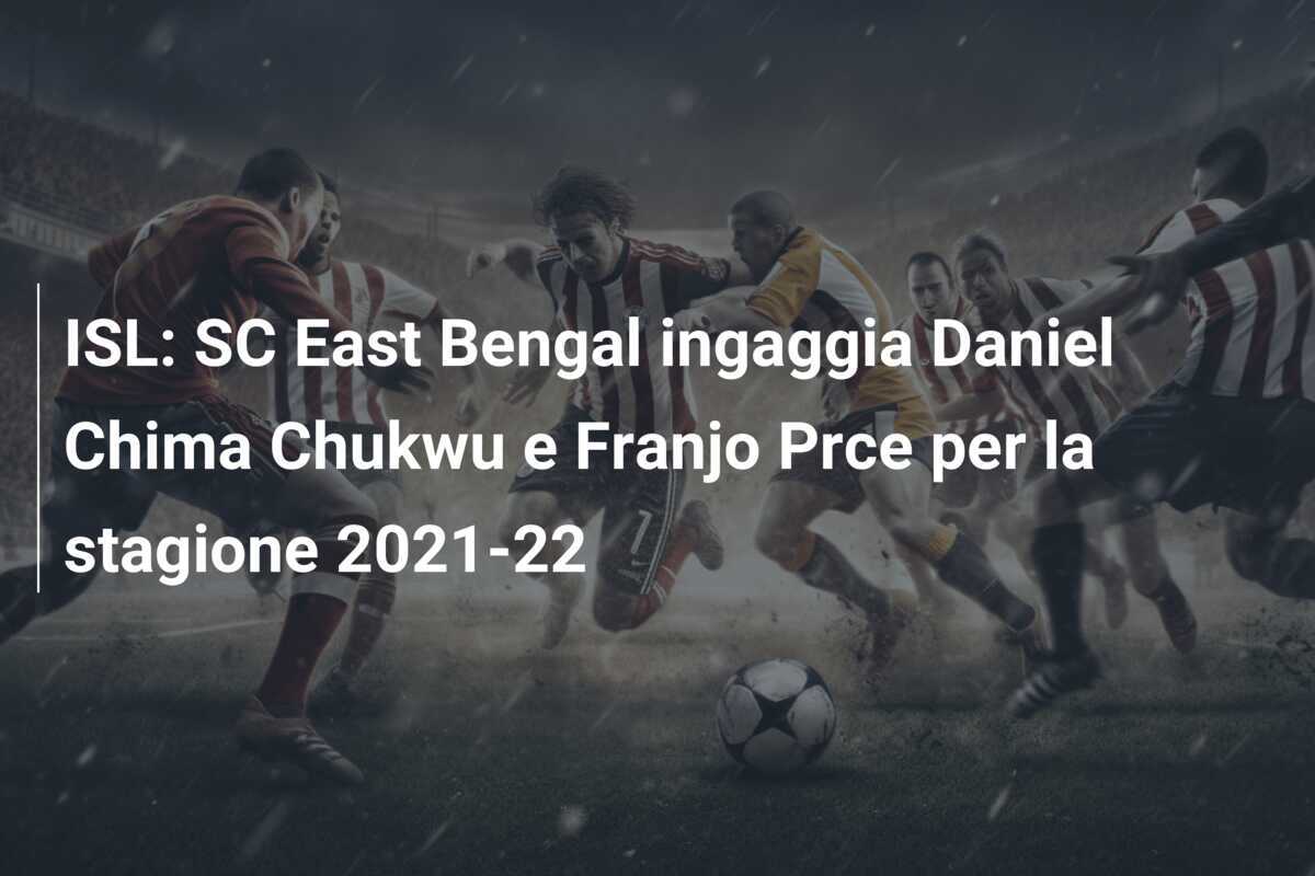 ISL: SC East Bengal ingaggia Daniel Chima Chukwu e Franjo Prce per la stagione 2021-22