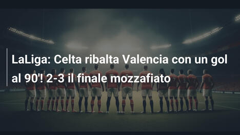 LaLiga: Celta ribalta Valencia con un gol al 90'! 2-3 il finale mozzafiato
