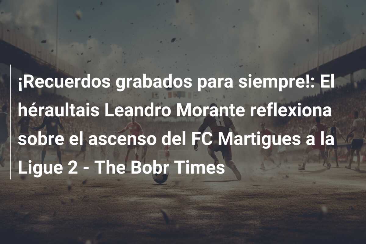 ¡Recuerdos grabados para siempre!: El héraultais Leandro Morante reflexiona sobre el ascenso del FC Martigues a la Ligue 2 – The Bobr Times
