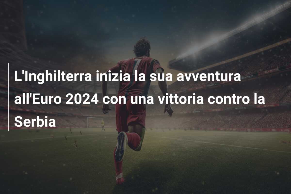 L’Inghilterra inizia la sua avventura all’Euro 2024 con una vittoria contro la Serbia