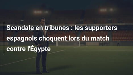 Scandale en tribunes : les supporters espagnols choquent lors du match contre l'Égypte