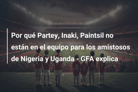 Por qué Partey, Inaki, Paintsil no están en el equipo para los amistosos de Nigeria y Uganda – GFA explica