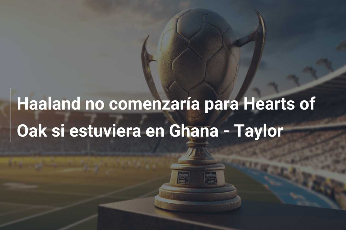 Haaland no comenzaría para Hearts of Oak si estuviera en Ghana – Taylor