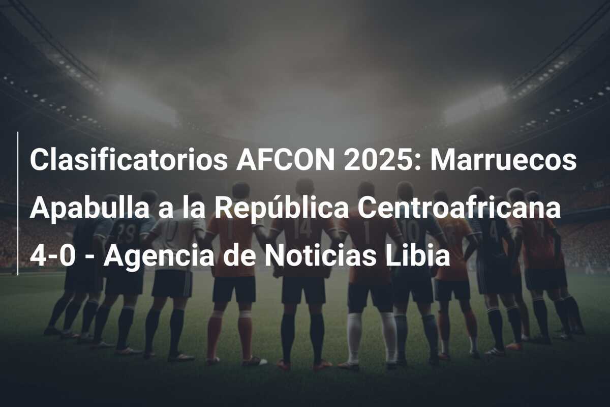 Clasificatorios AFCON 2025: Marruecos Apabulla a la República Centroafricana 4-0 - Agencia de Noticias Libia