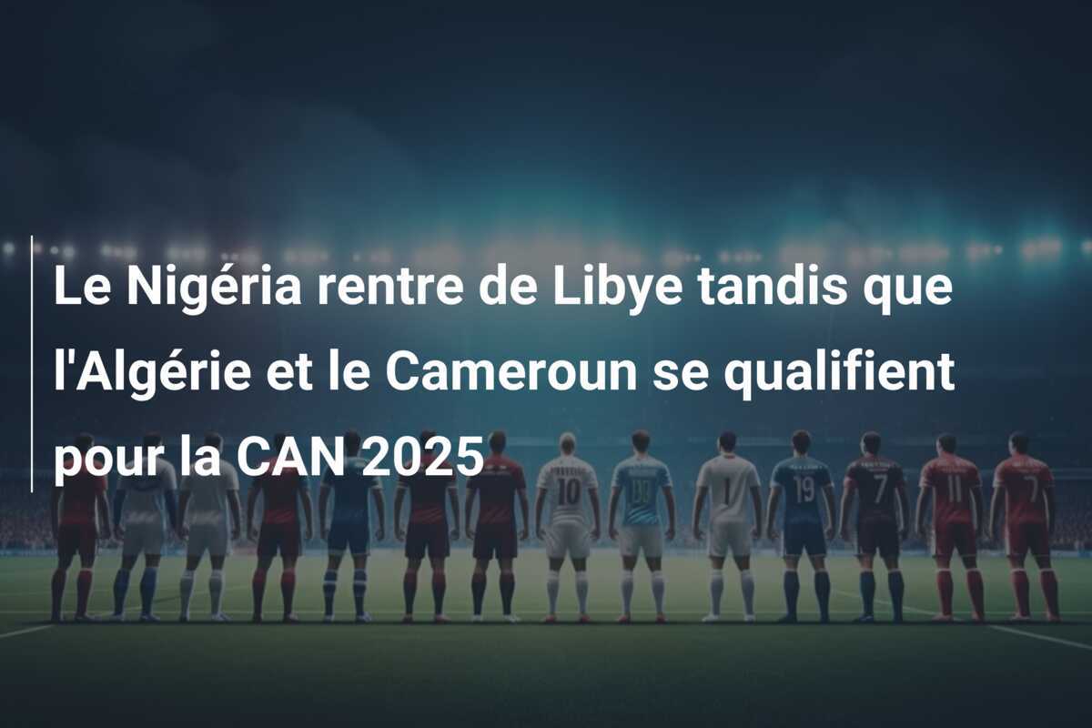 Le Nigéria rentre de Libye tandis que l'Algérie et le Cameroun se qualifient pour la CAN 2025