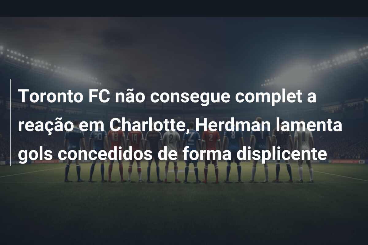 Toronto FC não consegue complet a reação em Charlotte, Herdman lamenta gols concedidos de forma displicente