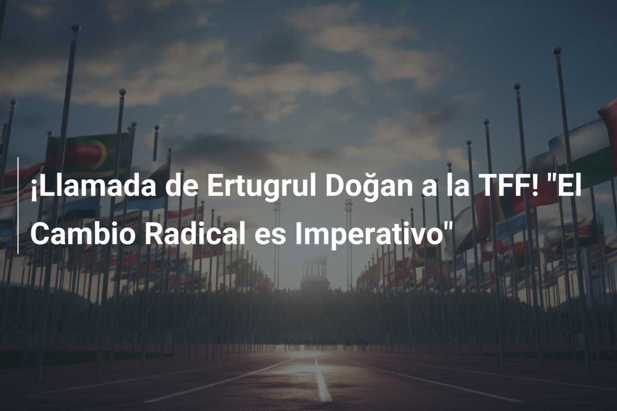 ¡Llamada de Ertugrul Doğan a la TFF! "El Cambio Radical es Imperativo"