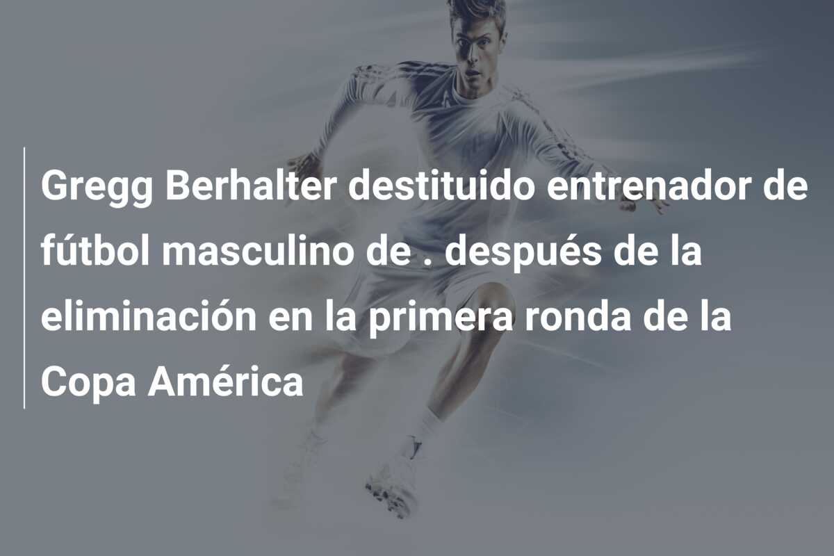 Gregg Berhalter destituido entrenador de fútbol masculino de . después de la eliminación en la primera ronda de la Copa América