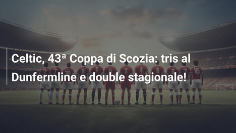 Celtic, 43ª Coppa di Scozia: tris al Dunfermline e double stagionale!