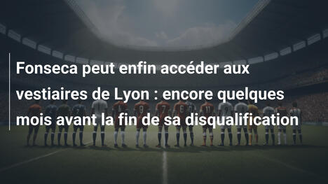 Fonseca peut enfin accéder aux vestiaires de Lyon : encore quelques mois avant la fin de sa disqualification