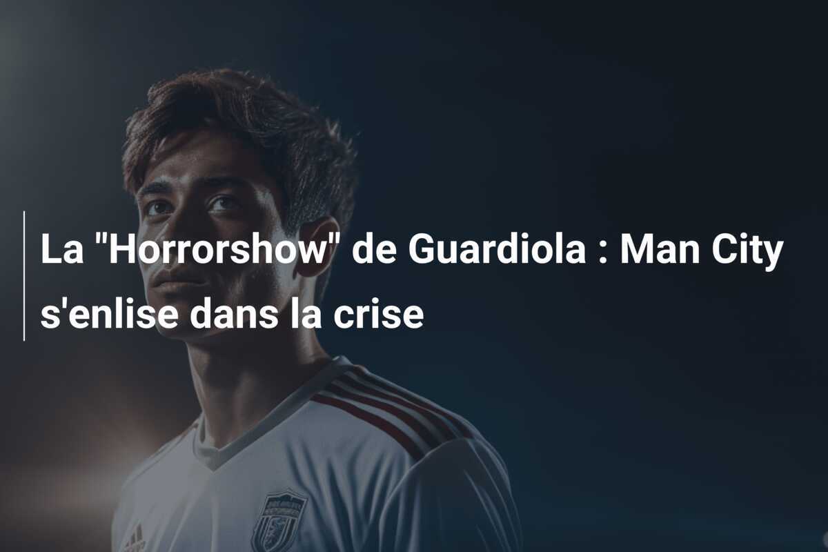La "Horrorshow" de Guardiola : Man City s'enlise dans la crise