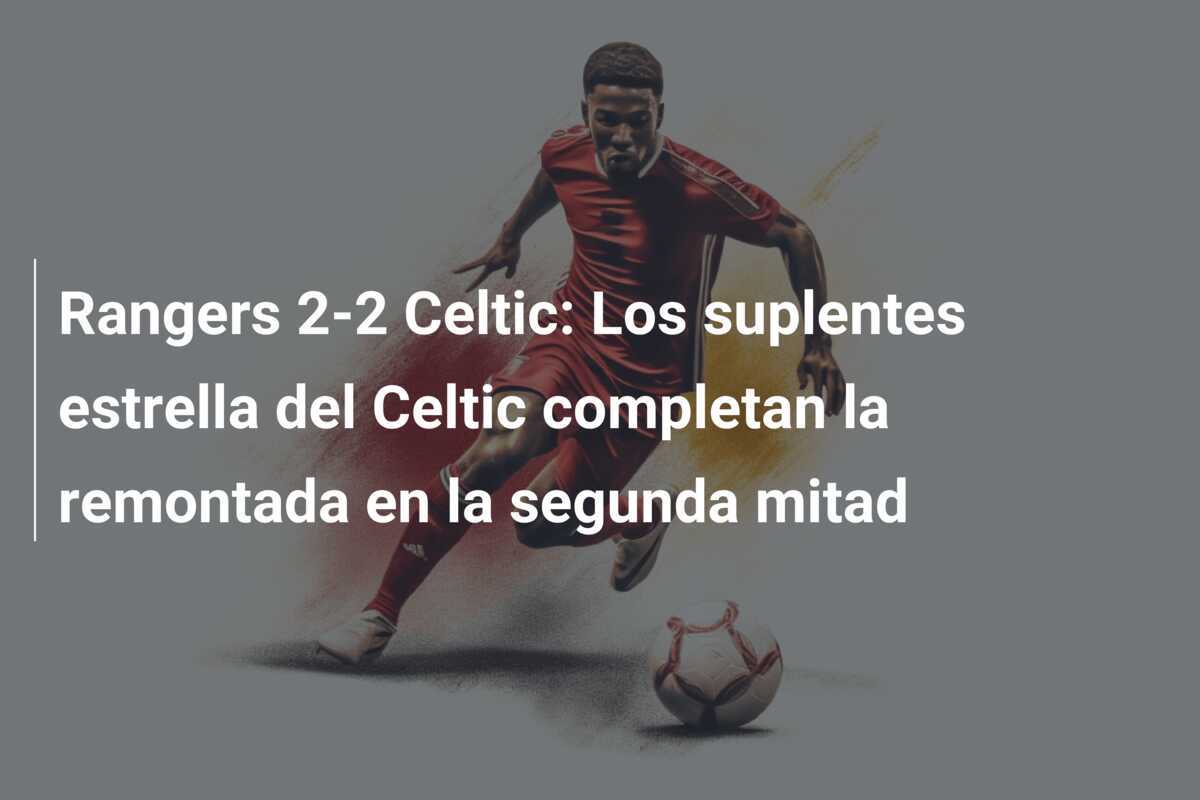 Rangers 2-2 Celtic: Los suplentes estrella del Celtic completan la remontada en la segunda mitad