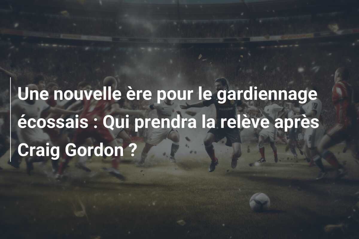 Une nouvelle ère pour le gardiennage écossais : Qui prendra la relève après Craig Gordon ?