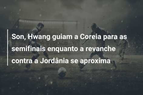 Son, Hwang guiam a Coreia para as semifinais enquanto a revanche contra a Jordânia se aproxima