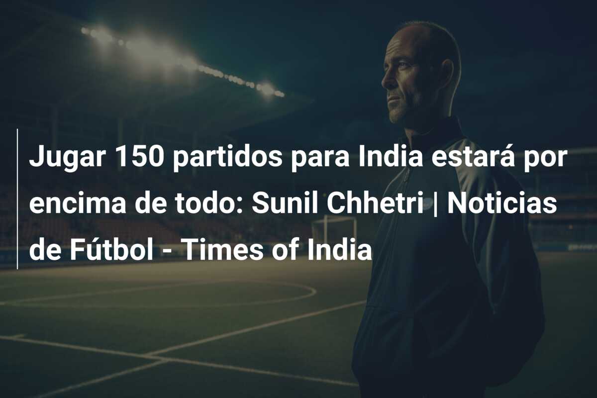 Jugar 150 partidos para India estará por encima de todo: Sunil Chhetri | Noticias de Fútbol – Times of India