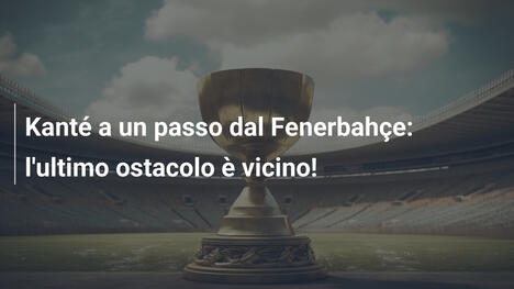 Kanté a un passo dal Fenerbahçe: l'ultimo ostacolo è vicino!