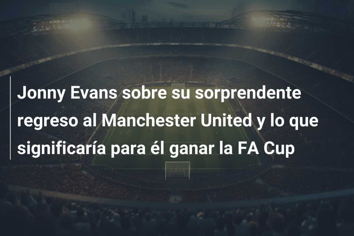 Jonny Evans sobre su sorprendente regreso al Manchester United y lo que significaría para él ganar la FA Cup