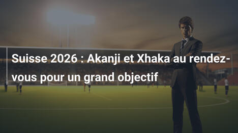 Suisse 2026 : Akanji et Xhaka au rendez-vous pour un grand objectif