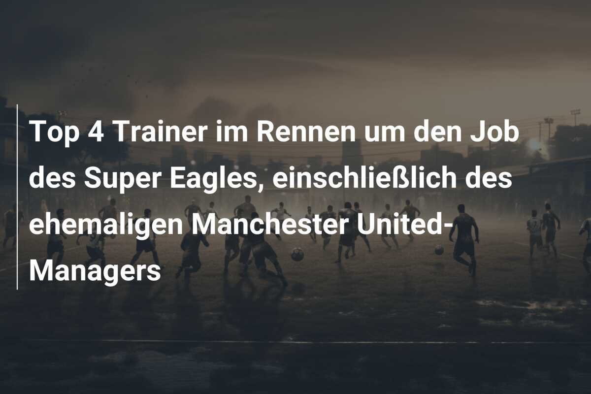 Top 4 Trainer im Rennen um den Job des Super Eagles, einschließlich des ehemaligen Manchester United-Managers